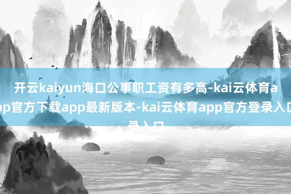 开云kaiyun海口公事职工资有多高-kai云体育app官方下载app最新版本-kai云体育app官方登录入口