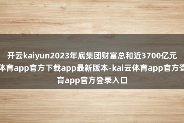 开云kaiyun2023年底集团财富总和近3700亿元-kai云体育app官方下载app最新版本-kai云体育app官方登录入口