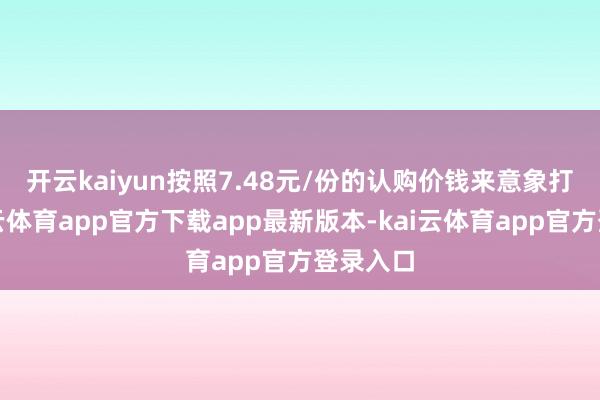开云kaiyun 按照7.48元/份的认购价钱来意象打算-kai云体育app官方下载app最新版本-kai云体育app官方登录入口