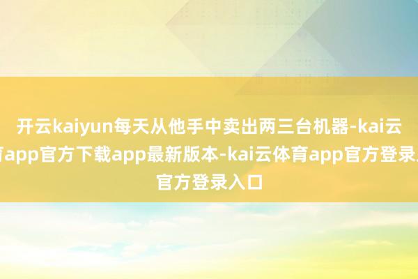 开云kaiyun每天从他手中卖出两三台机器-kai云体育app官方下载app最新版本-kai云体育app官方登录入口