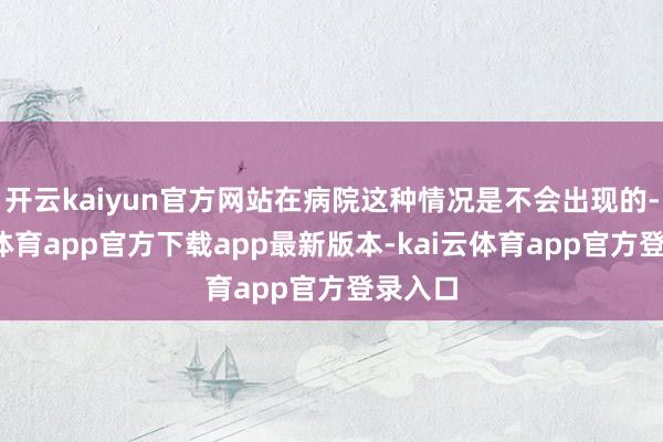 开云kaiyun官方网站在病院这种情况是不会出现的-kai云体育app官方下载app最新版本-kai云体育app官方登录入口