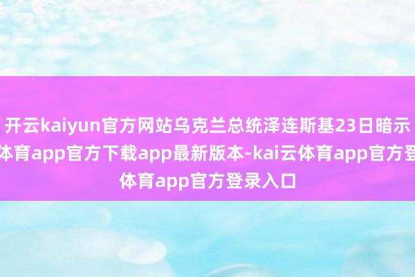 开云kaiyun官方网站乌克兰总统泽连斯基23日暗示-kai云体育app官方下载app最新版本-kai云体育app官方登录入口