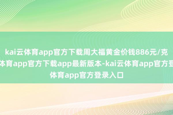 kai云体育app官方下载周大福黄金价钱886元/克-kai云体育app官方下载app最新版本-kai云体育app官方登录入口