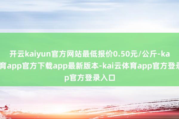 开云kaiyun官方网站最低报价0.50元/公斤-kai云体育app官方下载app最新版本-kai云体育app官方登录入口
