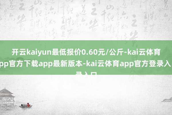 开云kaiyun最低报价0.60元/公斤-kai云体育app官方下载app最新版本-kai云体育app官方登录入口