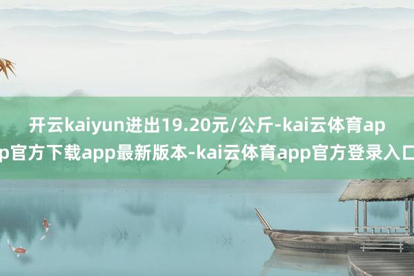 开云kaiyun进出19.20元/公斤-kai云体育app官方下载app最新版本-kai云体育app官方登录入口