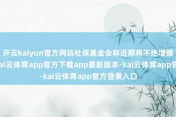 开云kaiyun官方网站社保基金会称近期将不绝增握国内股票-kai云体育app官方下载app最新版本-kai云体育app官方登录入口