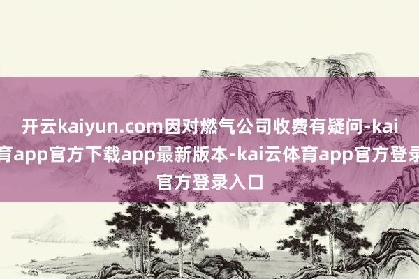 开云kaiyun.com因对燃气公司收费有疑问-kai云体育app官方下载app最新版本-kai云体育app官方登录入口