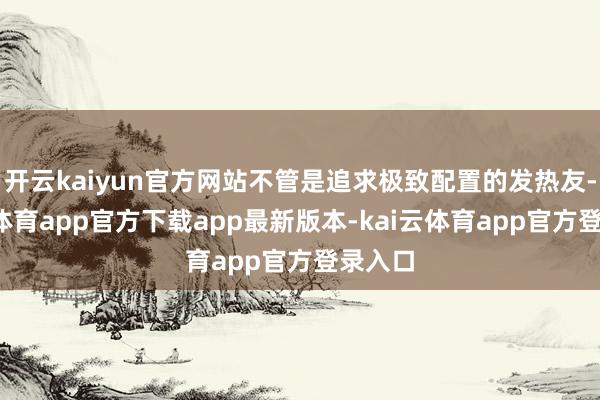 开云kaiyun官方网站不管是追求极致配置的发热友-kai云体育app官方下载app最新版本-kai云体育app官方登录入口