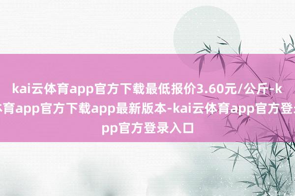 kai云体育app官方下载最低报价3.60元/公斤-kai云体育app官方下载app最新版本-kai云体育app官方登录入口