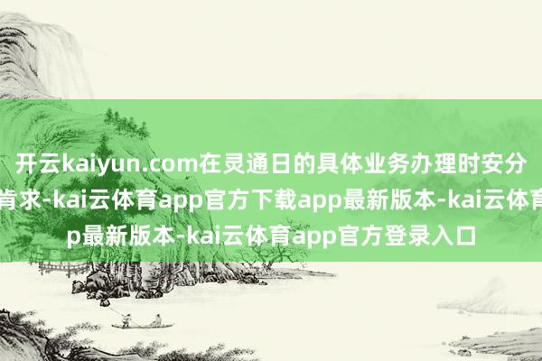 开云kaiyun.com在灵通日的具体业务办理时安分提倡申购或赎回的肯求-kai云体育app官方下载app最新版本-kai云体育app官方登录入口