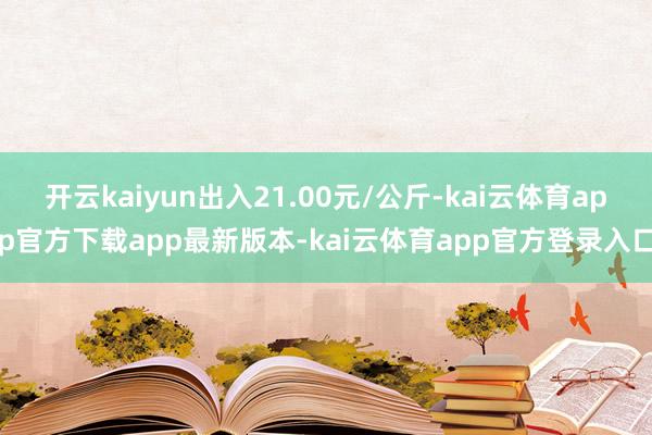 开云kaiyun出入21.00元/公斤-kai云体育app官方下载app最新版本-kai云体育app官方登录入口