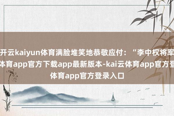 开云kaiyun体育满脸堆笑地恭敬应付：“李中权将军-kai云体育app官方下载app最新版本-kai云体育app官方登录入口