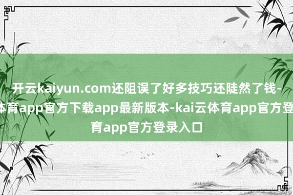开云kaiyun.com还阻误了好多技巧还陡然了钱-kai云体育app官方下载app最新版本-kai云体育app官方登录入口