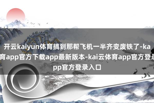 开云kaiyun体育搞到那帮飞机一半齐变废铁了-kai云体育app官方下载app最新版本-kai云体育app官方登录入口