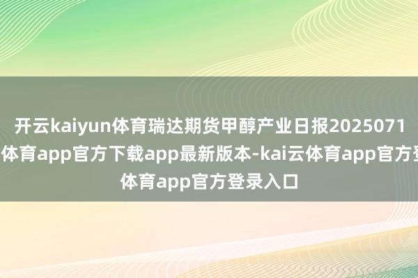 开云kaiyun体育瑞达期货甲醇产业日报20250716-kai云体育app官方下载app最新版本-kai云体育app官方登录入口