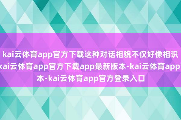 kai云体育app官方下载这种对话相貌不仅好像相识用户的语义-kai云体育app官方下载app最新版本-kai云体育app官方登录入口