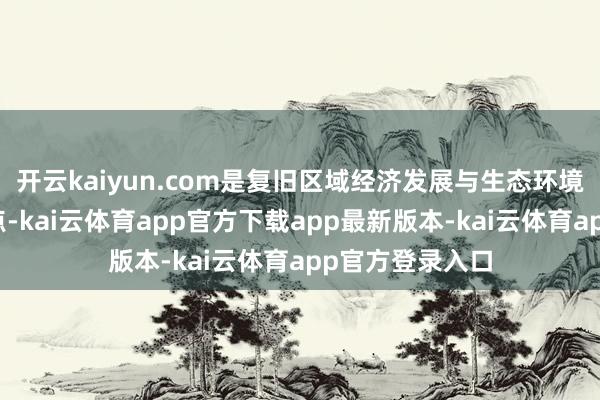 开云kaiyun.com是复旧区域经济发展与生态环境保护的要害节点-kai云体育app官方下载app最新版本-kai云体育app官方登录入口