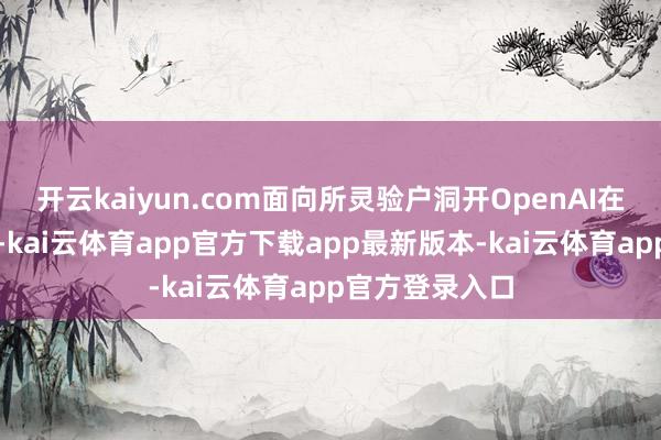 开云kaiyun.com面向所灵验户洞开OpenAI在新闻稿中写谈-kai云体育app官方下载app最新版本-kai云体育app官方登录入口