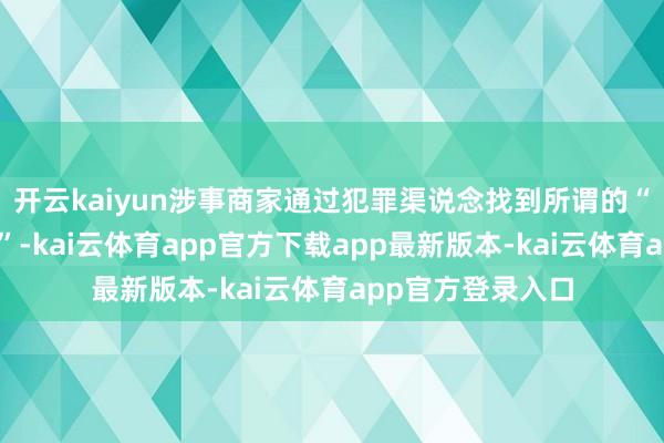 开云kaiyun涉事商家通过犯罪渠说念找到所谓的“代办东说念主员”-kai云体育app官方下载app最新版本-kai云体育app官方登录入口