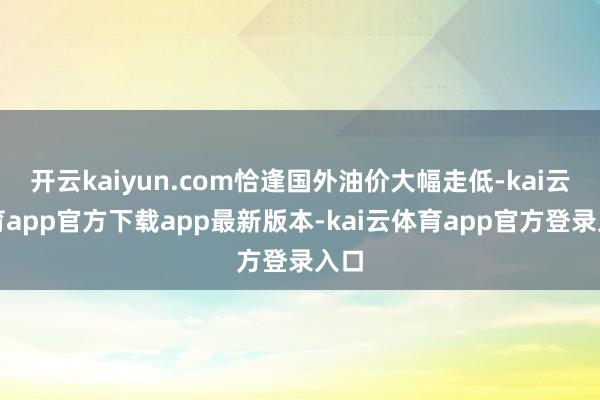 开云kaiyun.com恰逢国外油价大幅走低-kai云体育app官方下载app最新版本-kai云体育app官方登录入口
