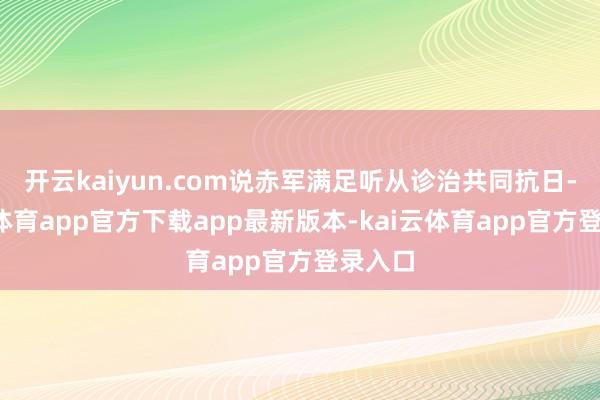 开云kaiyun.com说赤军满足听从诊治共同抗日-kai云体育app官方下载app最新版本-kai云体育app官方登录入口