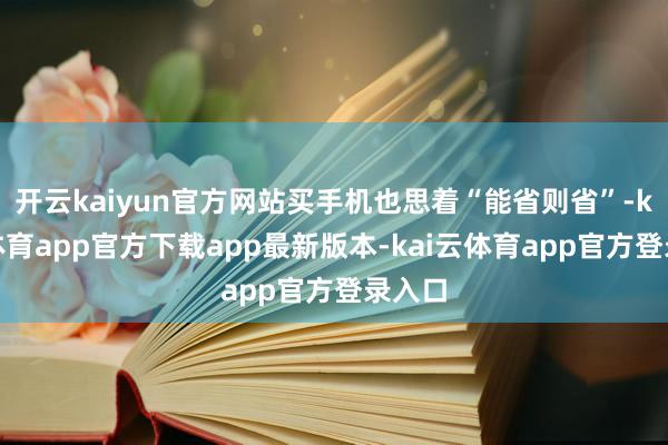 开云kaiyun官方网站买手机也思着“能省则省”-kai云体育app官方下载app最新版本-kai云体育app官方登录入口