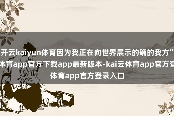 开云kaiyun体育因为我正在向世界展示的确的我方”-kai云体育app官方下载app最新版本-kai云体育app官方登录入口