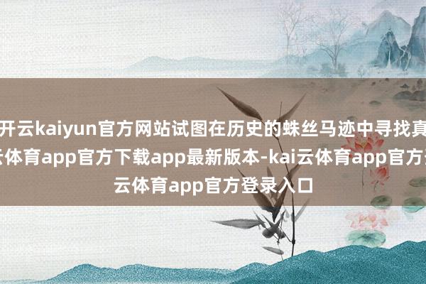 开云kaiyun官方网站试图在历史的蛛丝马迹中寻找真相-kai云体育app官方下载app最新版本-kai云体育app官方登录入口