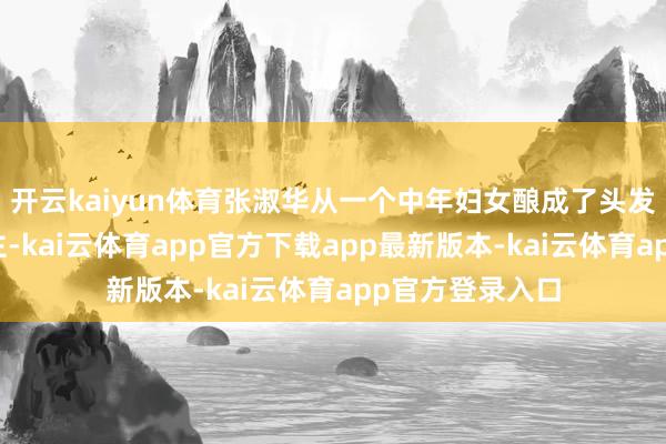 开云kaiyun体育张淑华从一个中年妇女酿成了头发斑白的老东谈主-kai云体育app官方下载app最新版本-kai云体育app官方登录入口