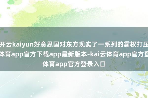 开云kaiyun好意思国对东方现实了一系列的霸权打压-kai云体育app官方下载app最新版本-kai云体育app官方登录入口