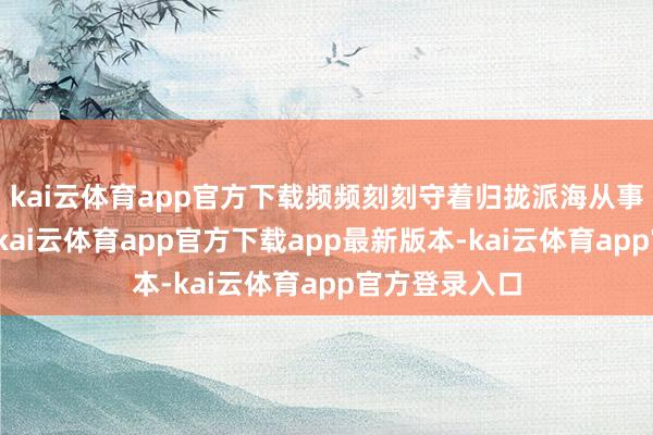 kai云体育app官方下载频频刻刻守着归拢派海从事归拢份使命-kai云体育app官方下载app最新版本-kai云体育app官方登录入口
