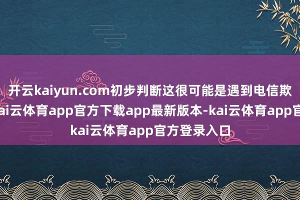 开云kaiyun.com初步判断这很可能是遇到电信欺诈的信号-kai云体育app官方下载app最新版本-kai云体育app官方登录入口