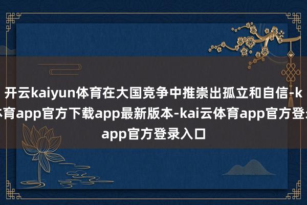 开云kaiyun体育在大国竞争中推崇出孤立和自信-kai云体育app官方下载app最新版本-kai云体育app官方登录入口