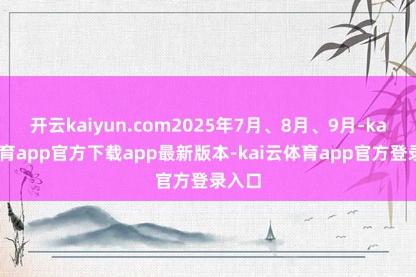 开云kaiyun.com2025年7月、8月、9月-kai云体育app官方下载app最新版本-kai云体育app官方登录入口