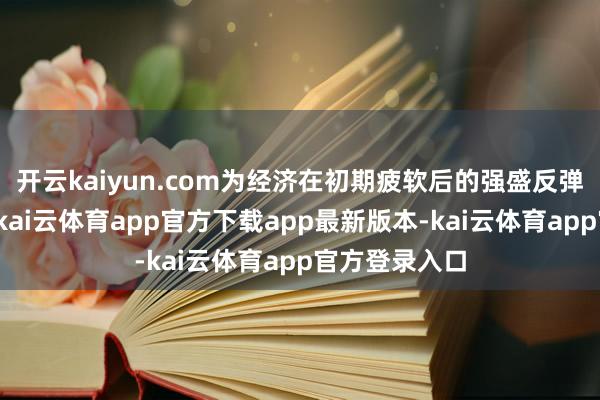 开云kaiyun.com为经济在初期疲软后的强盛反弹奠定了基础-kai云体育app官方下载app最新版本-kai云体育app官方登录入口
