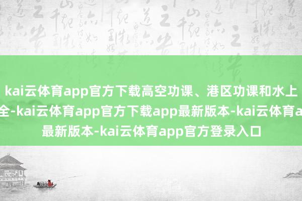 kai云体育app官方下载高空功课、港区功课和水上交通等需顾惜安全-kai云体育app官方下载app最新版本-kai云体育app官方登录入口