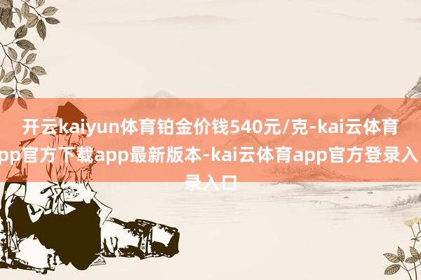 开云kaiyun体育铂金价钱540元/克-kai云体育app官方下载app最新版本-kai云体育app官方登录入口
