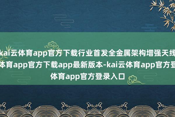 kai云体育app官方下载行业首发全金属架构增强天线-kai云体育app官方下载app最新版本-kai云体育app官方登录入口