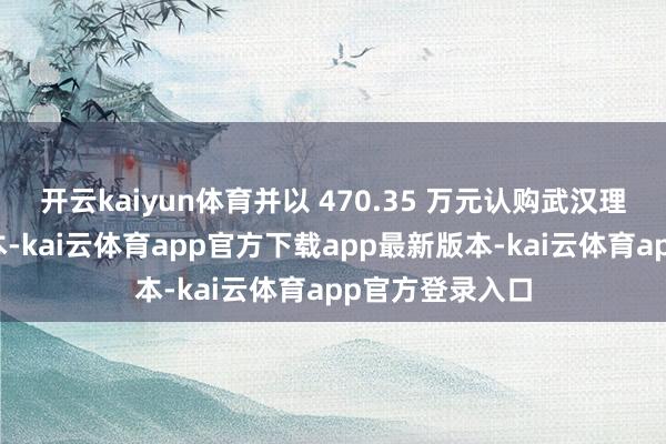 开云kaiyun体育并以 470.35 万元认购武汉理岩新增注册老本-kai云体育app官方下载app最新版本-kai云体育app官方登录入口