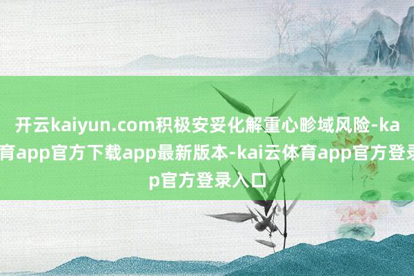开云kaiyun.com积极安妥化解重心畛域风险-kai云体育app官方下载app最新版本-kai云体育app官方登录入口