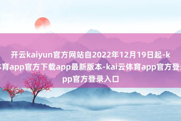 开云kaiyun官方网站自2022年12月19日起-kai云体育app官方下载app最新版本-kai云体育app官方登录入口