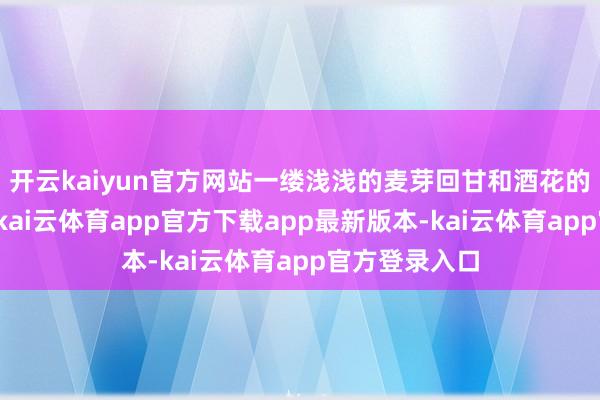 开云kaiyun官方网站一缕浅浅的麦芽回甘和酒花的清新感末端-kai云体育app官方下载app最新版本-kai云体育app官方登录入口