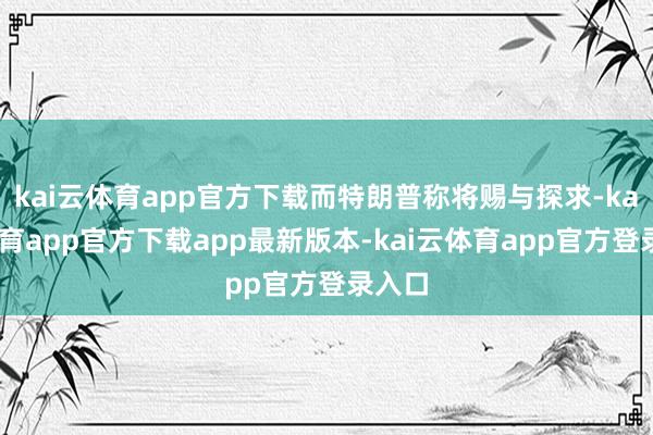 kai云体育app官方下载而特朗普称将赐与探求-kai云体育app官方下载app最新版本-kai云体育app官方登录入口