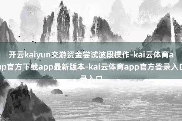 开云kaiyun交游资金尝试波段操作-kai云体育app官方下载app最新版本-kai云体育app官方登录入口