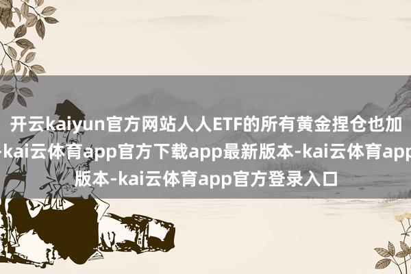 开云kaiyun官方网站人人ETF的所有黄金捏仓也加多了约850吨-kai云体育app官方下载app最新版本-kai云体育app官方登录入口